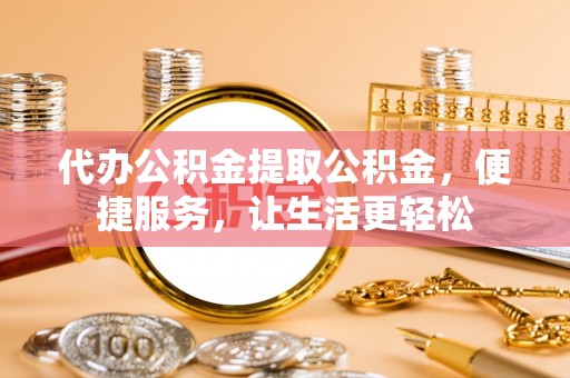 龙岩代办公积金提取公积金，便捷服务，让生活更轻松