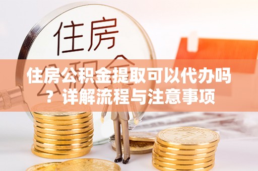 龙岩住房公积金提取可以代办吗？详解流程与注意事项