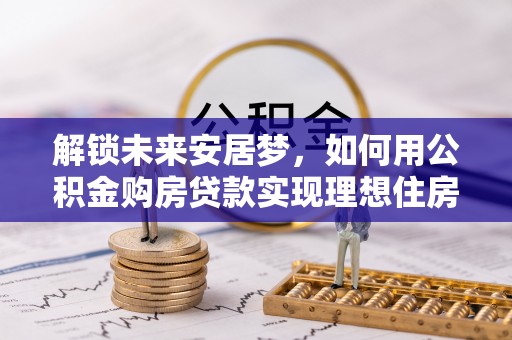 龙岩解锁未来安居梦，如何用公积金购房贷款实现理想住房计划