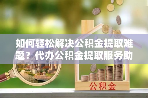 龙岩如何轻松解决公积金提取难题？代办公积金提取服务助您一臂之力