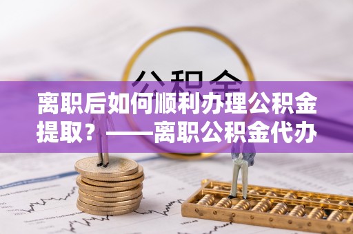 龙岩离职后如何顺利办理公积金提取？——离职公积金代办提取全攻略