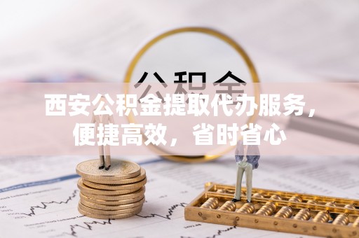 龙岩西安公积金提取代办服务，便捷高效，省时省心