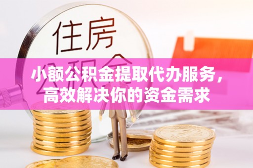 龙岩小额公积金提取代办服务，高效解决你的资金需求