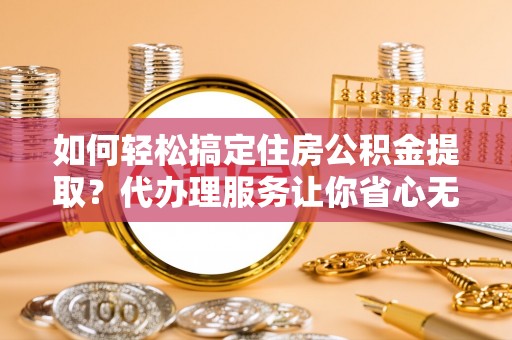 龙岩如何轻松搞定住房公积金提取？代办理服务让你省心无忧