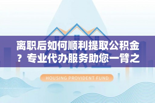 龙岩离职后如何顺利提取公积金？专业代办服务助您一臂之力