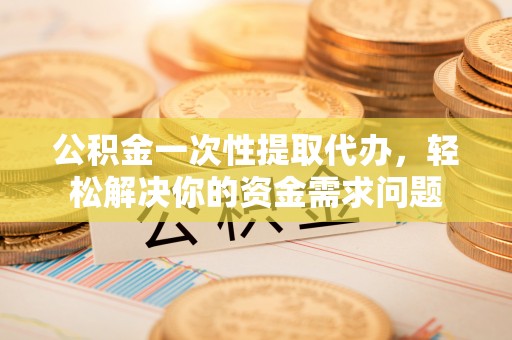 龙岩公积金一次性提取代办，轻松解决你的资金需求问题