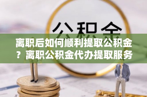 龙岩离职后如何顺利提取公积金？离职公积金代办提取服务助力无忧办理