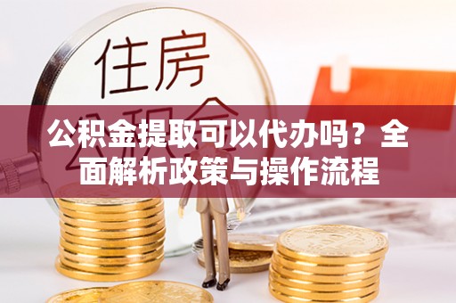 龙岩公积金提取可以代办吗？全面解析政策与操作流程