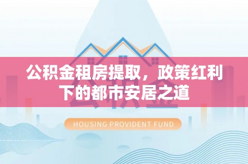 龙岩公积金租房提取，政策红利下的都市安居之道
