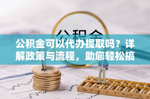 龙岩公积金可以代办提取吗？详解政策与流程，助您轻松搞定！