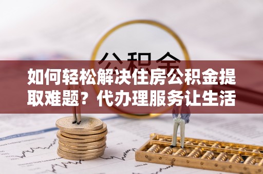 龙岩如何轻松解决住房公积金提取难题？代办理服务让生活更简单