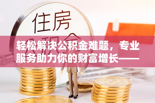 龙岩轻松解决公积金难题，专业服务助力你的财富增长——代办公积金提取