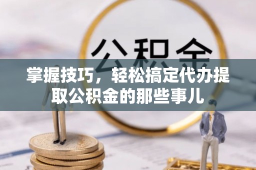 龙岩掌握技巧，轻松搞定代办提取公积金的那些事儿