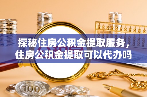 龙岩探秘住房公积金提取服务，住房公积金提取可以代办吗的全方位解析