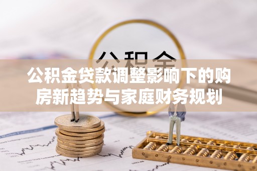 龙岩公积金贷款调整影响下的购房新趋势与家庭财务规划