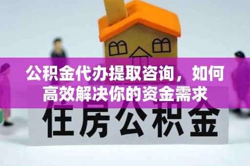 龙岩公积金代办提取咨询，如何高效解决你的资金需求