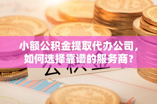 龙岩小额公积金提取代办公司，如何选择靠谱的服务商？