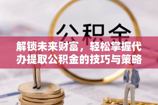 龙岩解锁未来财富，轻松掌握代办提取公积金的技巧与策略