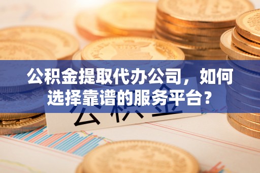 龙岩公积金提取代办公司，如何选择靠谱的服务平台？