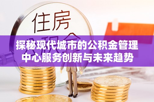 龙岩探秘现代城市的公积金管理中心服务创新与未来趋势