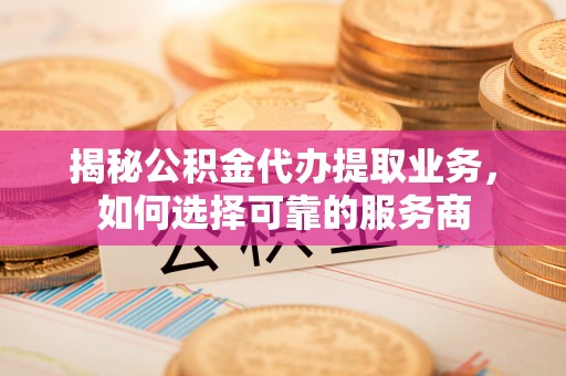 龙岩揭秘公积金代办提取业务，如何选择可靠的服务商