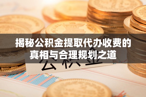 龙岩揭秘公积金提取代办收费的真相与合理规划之道