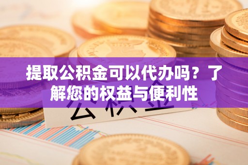 龙岩提取公积金可以代办吗？了解您的权益与便利性