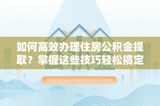 龙岩如何高效办理住房公积金提取？掌握这些技巧轻松搞定