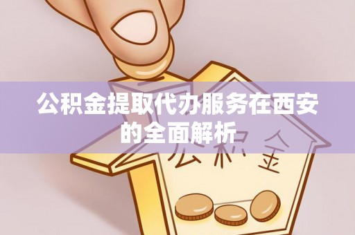 龙岩公积金提取代办服务在西安的全面解析