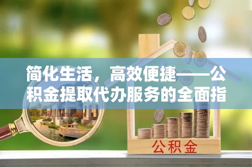 龙岩简化生活，高效便捷——公积金提取代办服务的全面指南