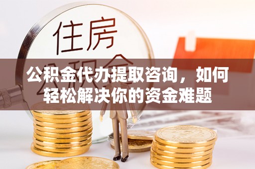 龙岩公积金代办提取咨询，如何轻松解决你的资金难题