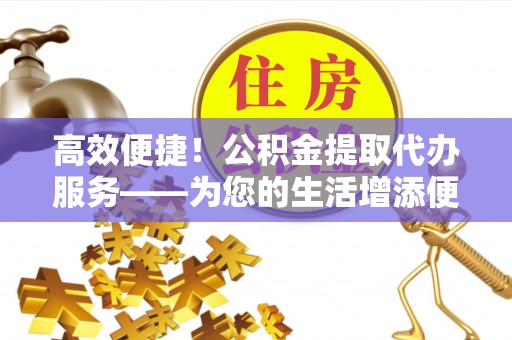 龙岩高效便捷！公积金提取代办服务——为您的生活增添便利