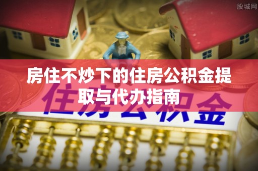 龙岩房住不炒下的住房公积金提取与代办指南