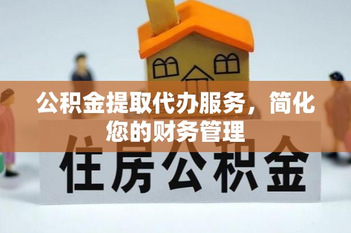 龙岩公积金提取代办服务，简化您的财务管理