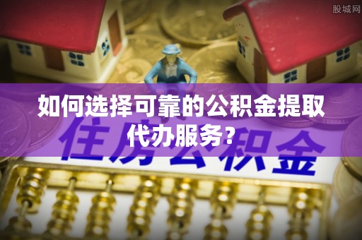 龙岩如何选择可靠的公积金提取代办服务？