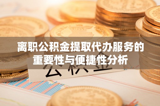 龙岩离职公积金提取代办服务的重要性与便捷性分析